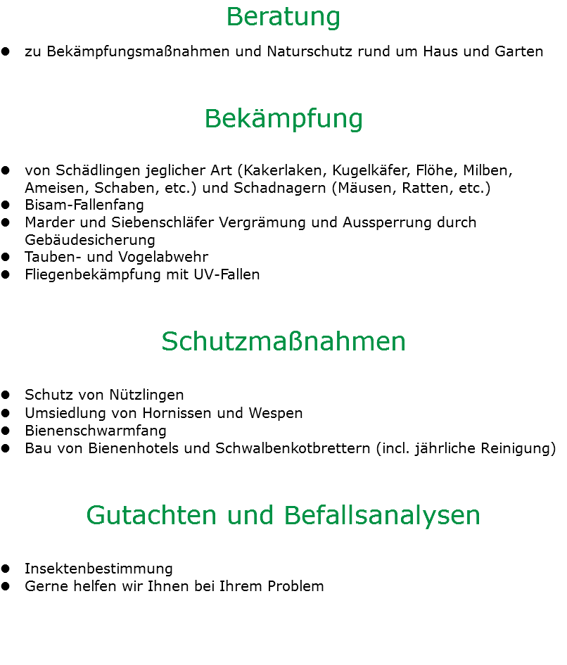 Beratung l zu Bekämpfungsmaßnahmen und Naturschutz rund um Haus und Garten Bekämpfung l von Schädlingen jeglicher Art (Kakerlaken, Kugelkäfer, Flöhe, Milben,  Ameisen, Schaben, etc.) und Schadnagern (Mäusen, Ratten, etc.) l Bisam-Fallenfang l Marder und Siebenschläfer Vergrämung und Aussperrung durch Gebäudesicherung l Tauben- und Vogelabwehr l Fliegenbekämpfung mit UV-Fallen Schutzmaßnahmen l Schutz von Nützlingen l Umsiedlung von Hornissen und Wespen l Bienenschwarmfang l Bau von Bienenhotels und Schwalbenkotbrettern (incl. jährliche Reinigung) Gutachten und Befallsanalysen l Insektenbestimmung l Gerne helfen wir Ihnen bei Ihrem Problem 